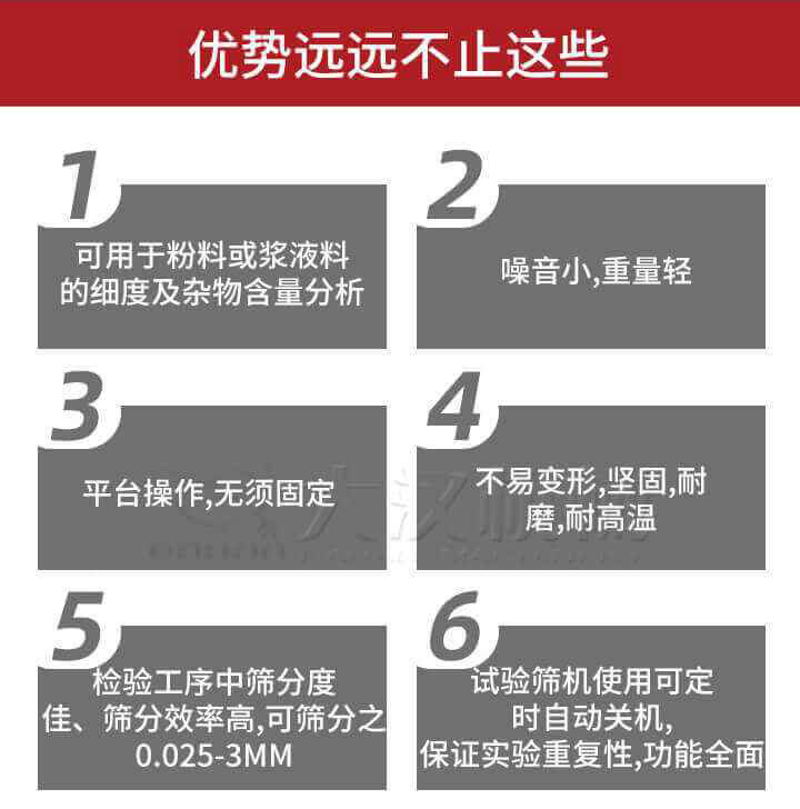 試驗篩優(yōu)勢：1，可用于粉料或漿液料的細度及雜物含量分析。2，噪音小，重量輕。3，平臺操作，無須固定。4，不易變形，堅固，耐磨，耐高溫。5，檢驗工序中篩分度佳，篩分效率高，可篩分之0.025-3MM6，試驗篩機使用可定時自動關機保證實驗重復性，功能全面。